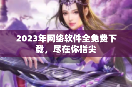 2023年网络软件全免费下载，尽在你指尖