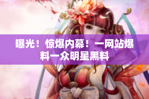 曝光！惊爆内幕！一网站爆料一众明星黑料