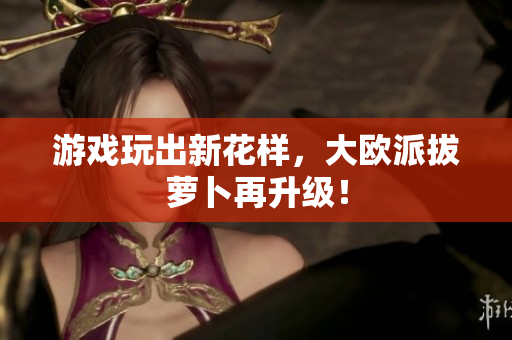 游戏玩出新花样，大欧派拔萝卜再升级！