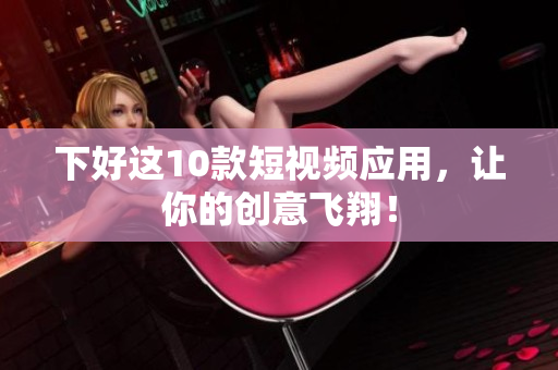 下好这10款短视频应用，让你的创意飞翔！