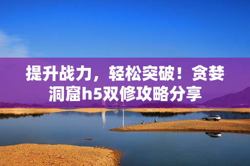 提升战力，轻松突破！贪婪洞窟h5双修攻略分享