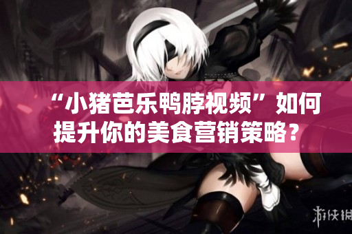 “小猪芭乐鸭脖视频”如何提升你的美食营销策略？