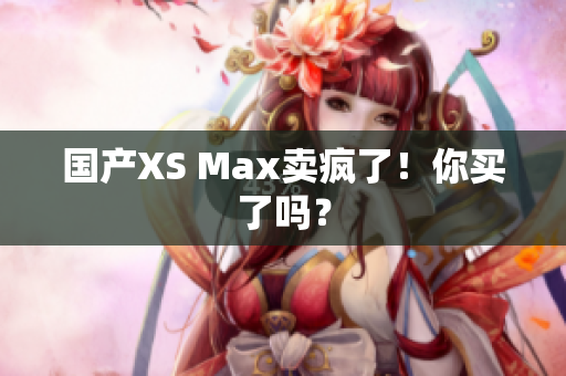 国产XS Max卖疯了！你买了吗？