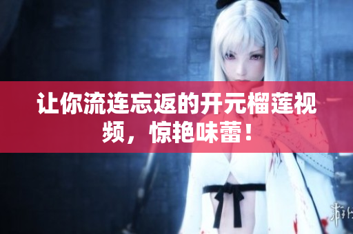 让你流连忘返的开元榴莲视频，惊艳味蕾！