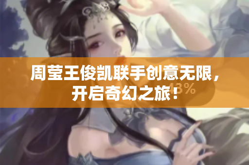 周莹王俊凯联手创意无限，开启奇幻之旅！