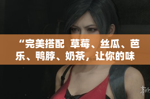 “完美搭配  草莓、丝瓜、芭乐、鸭脖、奶茶，让你的味蕾尽享惊喜”