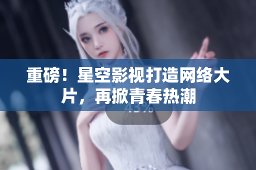 重磅！星空影视打造网络大片，再掀青春热潮