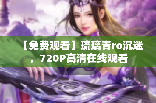 【免费观看】琉璃青ro沉迷，720P高清在线观看