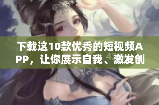 下载这10款优秀的短视频APP，让你展示自我、激发创造力！