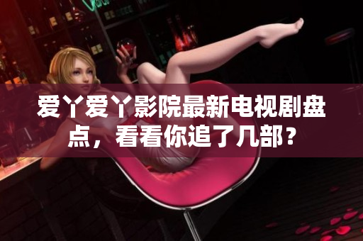 爱丫爱丫影院最新电视剧盘点，看看你追了几部？