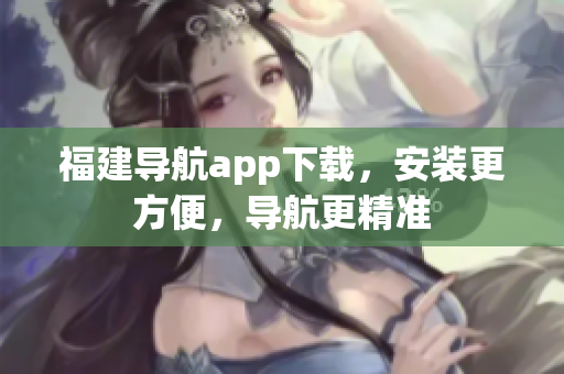 福建导航app下载，安装更方便，导航更精准