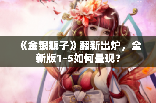 《金银瓶子》翻新出炉，全新版1-5如何呈现？