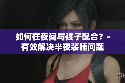 如何在夜间与孩子配合？-有效解决半夜装睡问题