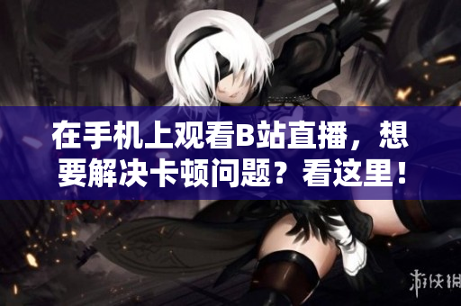在手机上观看B站直播，想要解决卡顿问题？看这里！