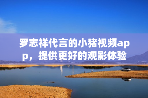 罗志祥代言的小猪视频app，提供更好的观影体验