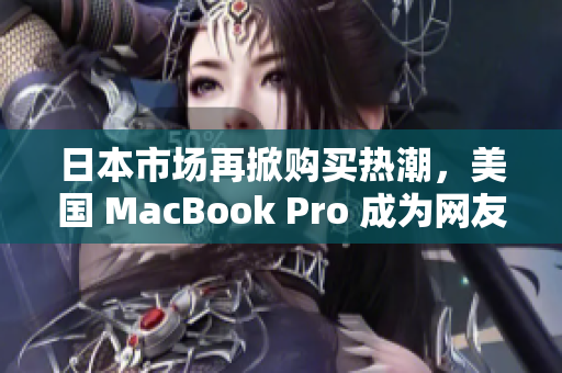 日本市场再掀购买热潮，美国 MacBook Pro 成为网友最爱