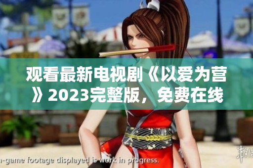 观看最新电视剧《以爱为营》2023完整版，免费在线享受精彩剧情