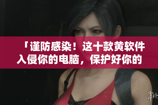 「谨防感染！这十款黄软件入侵你的电脑，保护好你的上网安全！」