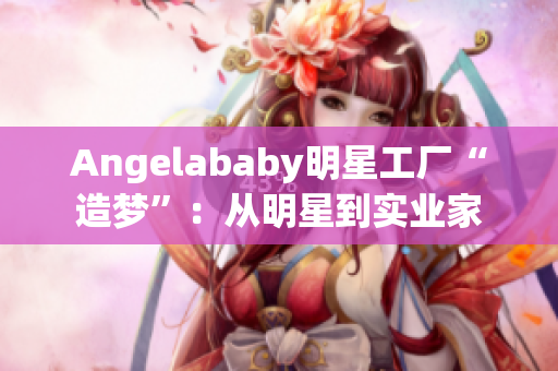 Angelababy明星工厂“造梦”：从明星到实业家