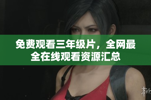免费观看三年级片，全网最全在线观看资源汇总