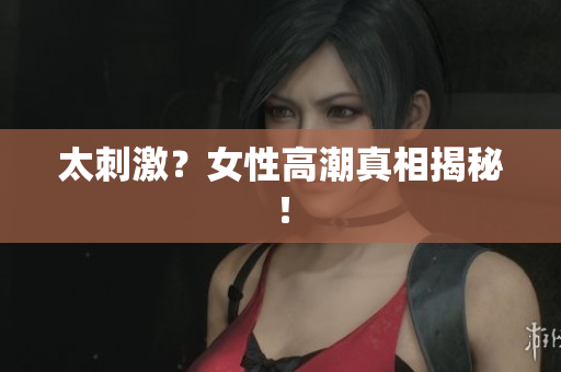 太刺激？女性高潮真相揭秘！