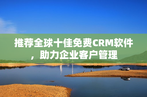 推荐全球十佳免费CRM软件，助力企业客户管理
