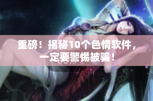 重磅！揭秘10个色情软件，一定要警惕被骗！