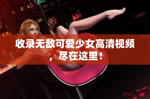 收录无敌可爱少女高清视频，尽在这里！