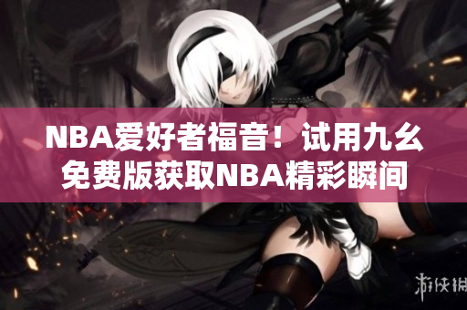 NBA爱好者福音！试用九幺免费版获取NBA精彩瞬间