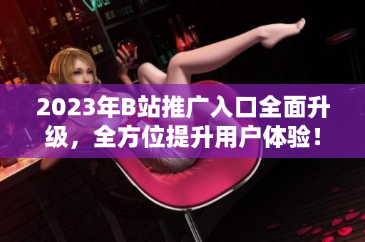 2023年B站推广入口全面升级，全方位提升用户体验！