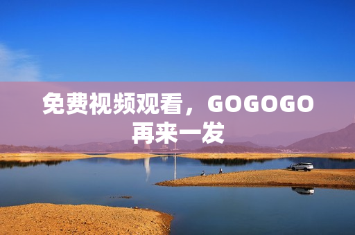 免费视频观看，GOGOGO再来一发