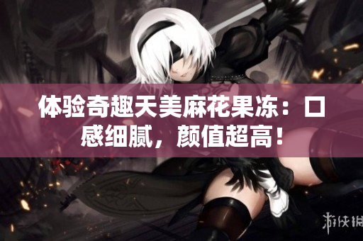 体验奇趣天美麻花果冻：口感细腻，颜值超高！