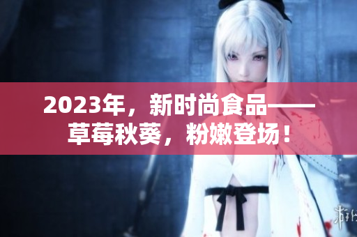 2023年，新时尚食品——草莓秋葵，粉嫩登场！