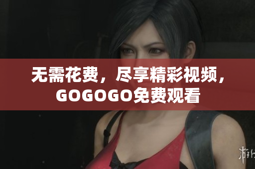无需花费，尽享精彩视频，GOGOGO免费观看