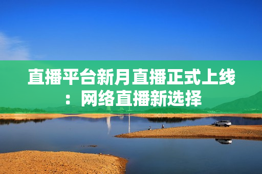 直播平台新月直播正式上线：网络直播新选择