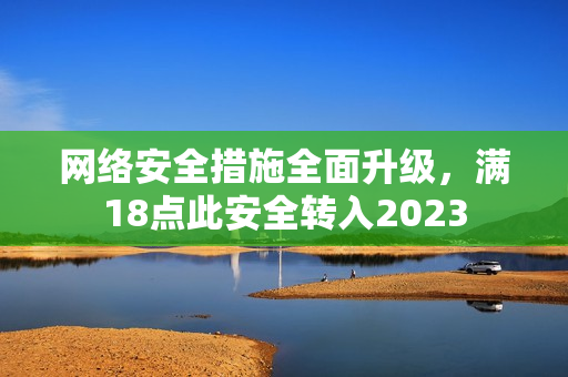 网络安全措施全面升级，满18点此安全转入2023