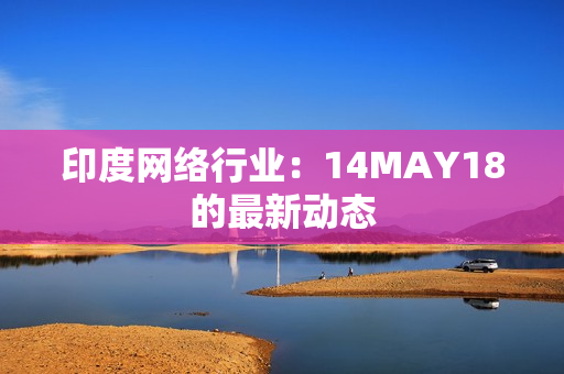 印度网络行业：14MAY18的最新动态