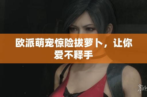 欧派萌宠惊险拔萝卜，让你爱不释手