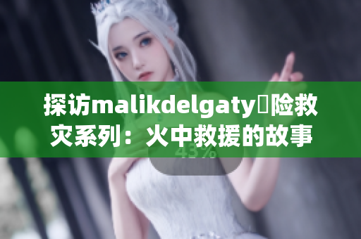 探访malikdelgaty撘险救灾系列：火中救援的故事