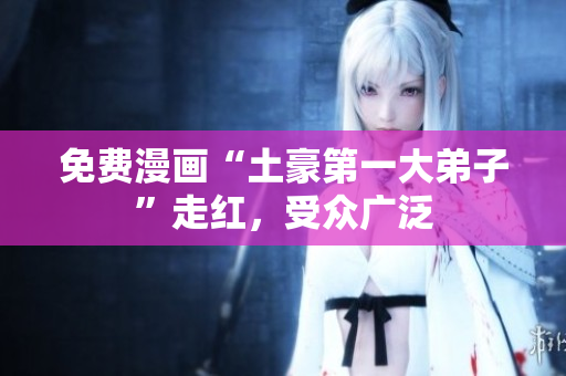 免费漫画“土豪第一大弟子”走红，受众广泛