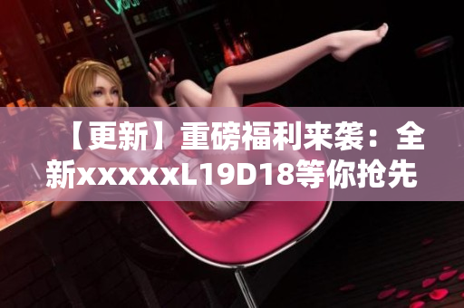 【更新】重磅福利来袭：全新xxxxxL19D18等你抢先预定！