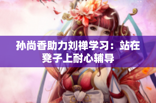 孙尚香助力刘禅学习：站在凳子上耐心辅导