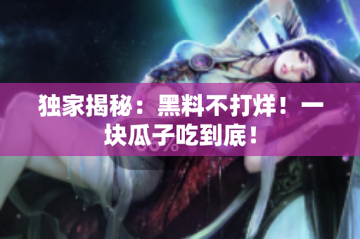 独家揭秘：黑料不打烊！一块瓜子吃到底！