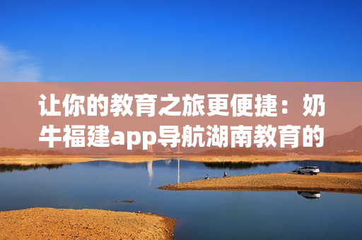让你的教育之旅更便捷：奶牛福建app导航湖南教育的益处