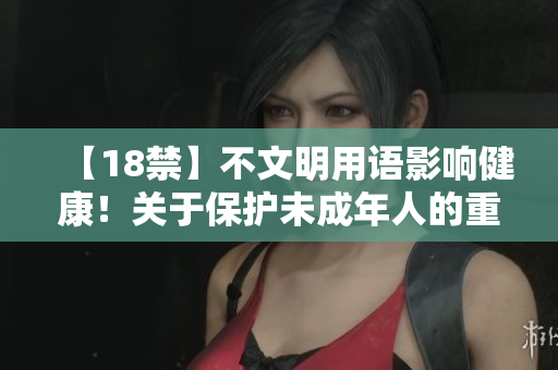 【18禁】不文明用语影响健康！关于保护未成年人的重要性