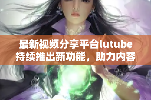 最新视频分享平台lutube持续推出新功能，助力内容创作者