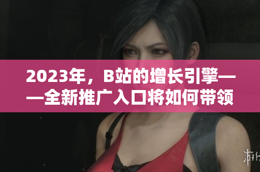 2023年，B站的增长引擎——全新推广入口将如何带领行业飞速发展？