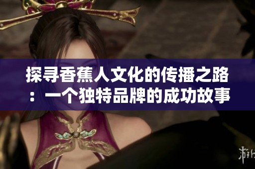 探寻香蕉人文化的传播之路：一个独特品牌的成功故事