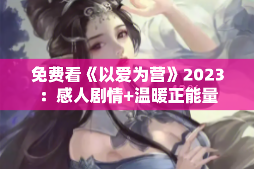 免费看《以爱为营》2023：感人剧情+温暖正能量