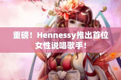 重磅！Hennessy推出首位女性说唱歌手！